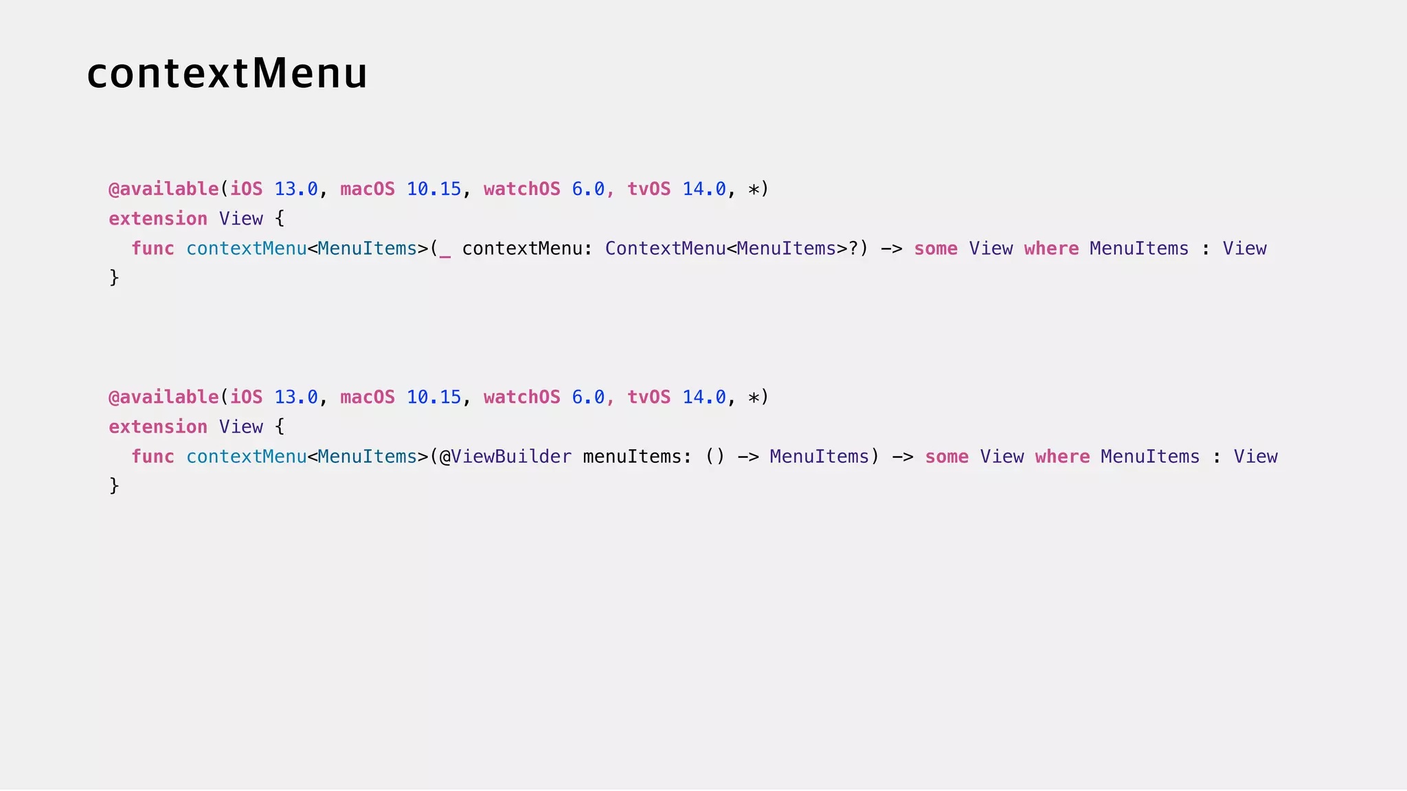 @available(iOS 13.0, macOS 10.15, watchOS 6.0, tvOS 14.0, *)


extension View {


func contextMenu<MenuItems>(_ contextMenu: ContextMenu<MenuItems>?) -> some View where MenuItems : View


}


@available(iOS 13.0, macOS 10.15, watchOS 6.0, tvOS 14.0, *)


extension View {


func contextMenu<MenuItems>(@ViewBuilder menuItems: () -> MenuItems) -> some View where MenuItems : View


}
 