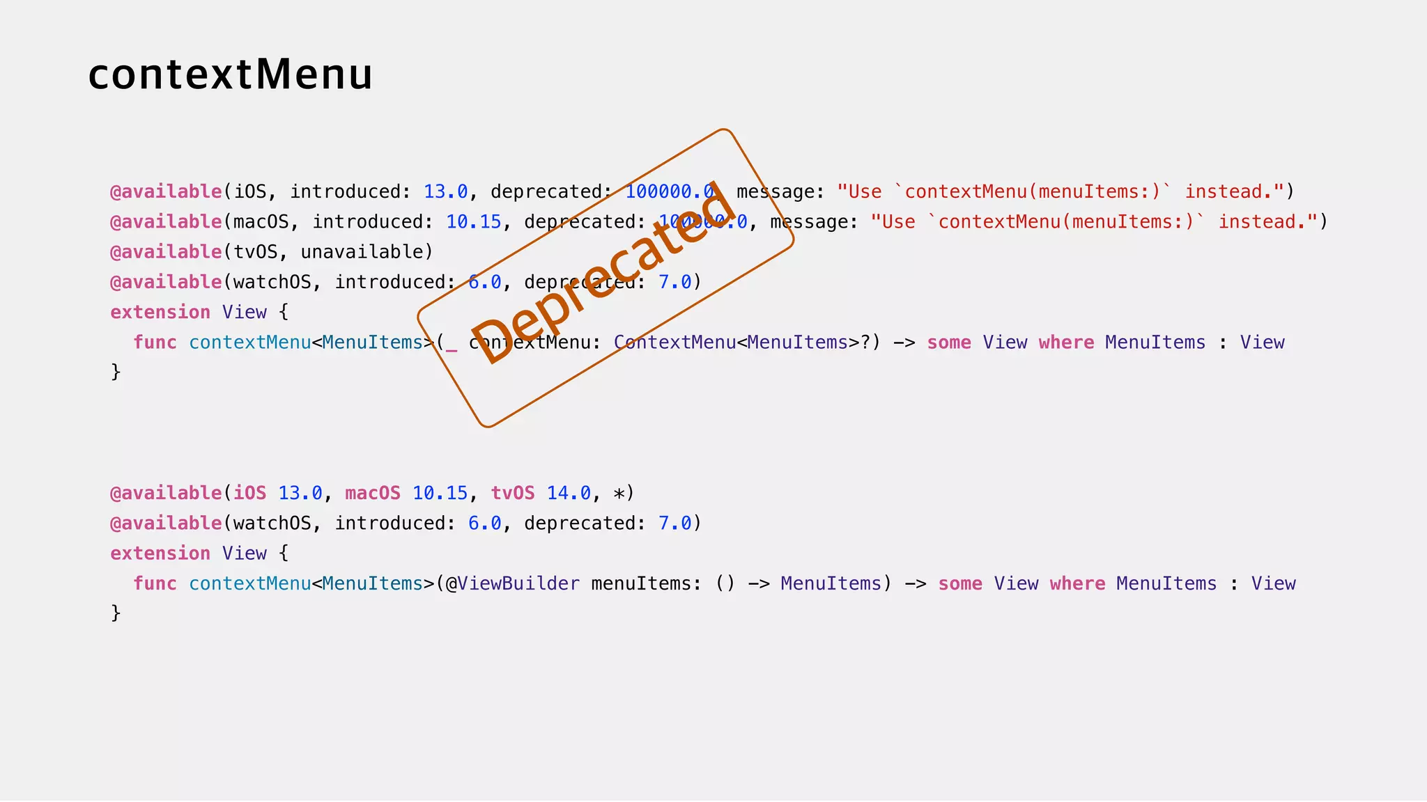 @available(iOS, introduced: 13.0, deprecated: 100000.0, message: "Use `contextMenu(menuItems:)` instead.")


@available(macOS, introduced: 10.15, deprecated: 100000.0, message: "Use `contextMenu(menuItems:)` instead.")


@available(tvOS, unavailable)


@available(watchOS, introduced: 6.0, deprecated: 7.0)


extension View {


func contextMenu<MenuItems>(_ contextMenu: ContextMenu<MenuItems>?) -> some View where MenuItems : View


}


@available(iOS 13.0, macOS 10.15, tvOS 14.0, *)

@available(watchOS, introduced: 6.0, deprecated: 7.0)


extension View {


func contextMenu<MenuItems>(@ViewBuilder menuItems: () -> MenuItems) -> some View where MenuItems : View


}
 