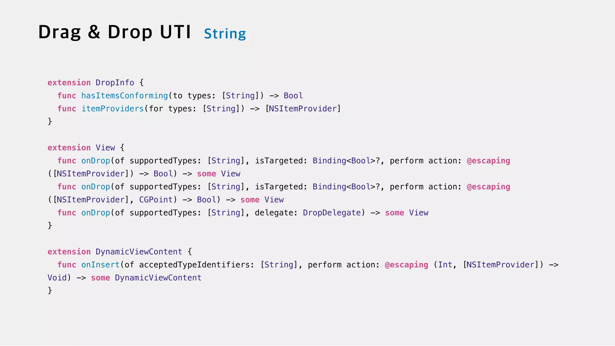 extension DropInfo {

func hasItemsConforming(to types: [String]) -> Bool


func itemProviders(for types: [String]) -> [NSItemProvider]


}


extension View {


func onDrop(of supportedTypes: [String], isTargeted: Binding<Bool>?, perform action: @escaping
([NSItemProvider]) -> Bool) -> some View

func onDrop(of supportedTypes: [String], isTargeted: Binding<Bool>?, perform action: @escaping
([NSItemProvider], CGPoint) -> Bool) -> some View


func onDrop(of supportedTypes: [String], delegate: DropDelegate) -> some View


}


extension DynamicViewContent {


func onInsert(of acceptedTypeIdentifiers: [String], perform action: @escaping (Int, [NSItemProvider]) ->
Void) -> some DynamicViewContent


}
 