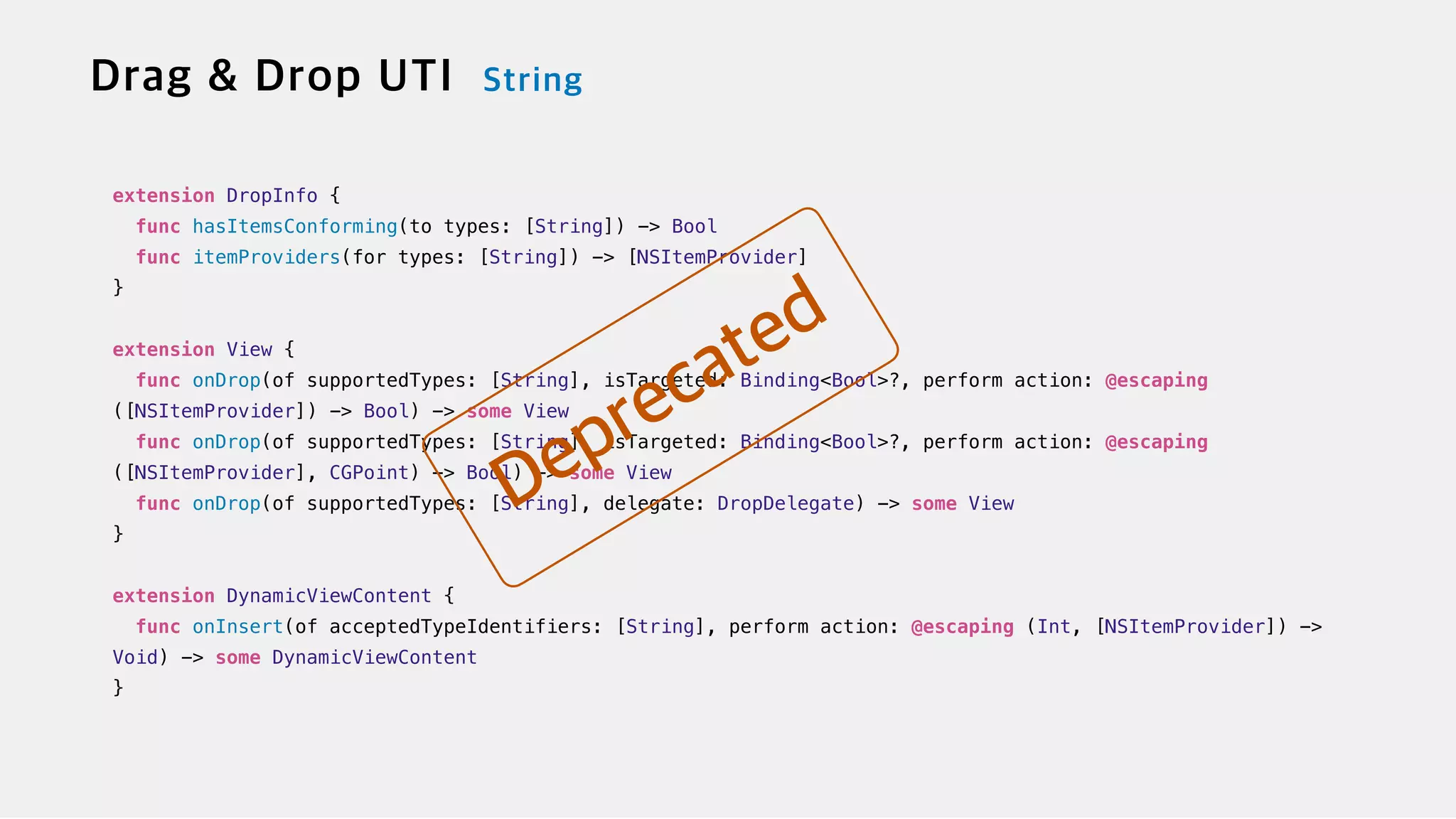 extension DropInfo {

func hasItemsConforming(to types: [String]) -> Bool


func itemProviders(for types: [String]) -> [NSItemProvider]


}


extension View {


func onDrop(of supportedTypes: [String], isTargeted: Binding<Bool>?, perform action: @escaping
([NSItemProvider]) -> Bool) -> some View

func onDrop(of supportedTypes: [String], isTargeted: Binding<Bool>?, perform action: @escaping
([NSItemProvider], CGPoint) -> Bool) -> some View


func onDrop(of supportedTypes: [String], delegate: DropDelegate) -> some View


}


extension DynamicViewContent {


func onInsert(of acceptedTypeIdentifiers: [String], perform action: @escaping (Int, [NSItemProvider]) ->
Void) -> some DynamicViewContent


}
 