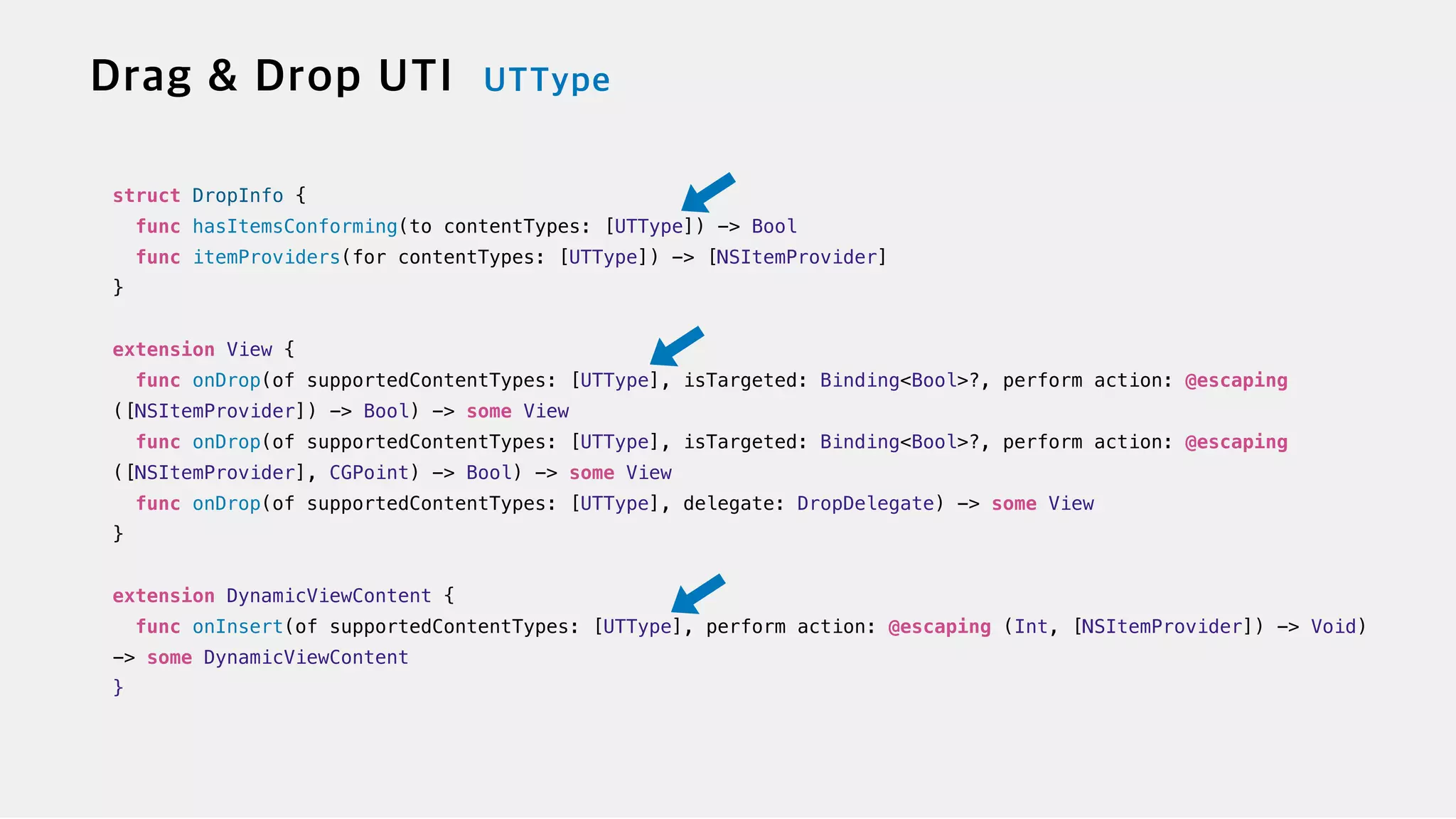 struct DropInfo {

func hasItemsConforming(to contentTypes: [UTType]) -> Bool


func itemProviders(for contentTypes: [UTType]) -> [NSItemProvider]


}


extension View {


func onDrop(of supportedContentTypes: [UTType], isTargeted: Binding<Bool>?, perform action: @escaping
([NSItemProvider]) -> Bool) -> some View

func onDrop(of supportedContentTypes: [UTType], isTargeted: Binding<Bool>?, perform action: @escaping
([NSItemProvider], CGPoint) -> Bool) -> some View


func onDrop(of supportedContentTypes: [UTType], delegate: DropDelegate) -> some View


}


extension DynamicViewContent {


func onInsert(of supportedContentTypes: [UTType], perform action: @escaping (Int, [NSItemProvider]) -> Void)
-> some DynamicViewContent


}
 