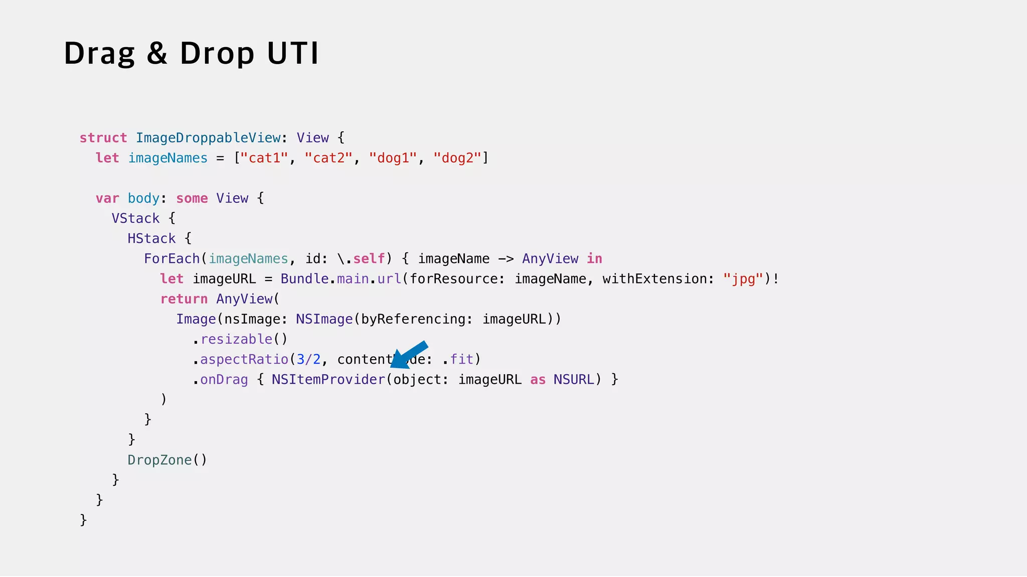 struct ImageDroppableView: View {


let imageNames = ["cat1", "cat2", "dog1", "dog2"]


var body: some View {


VStack {


HStack {


ForEach(imageNames, id: .self) { imageName -> AnyView in


let imageURL = Bundle.main.url(forResource: imageName, withExtension: "jpg")!


return AnyView(


Image(nsImage: NSImage(byReferencing: imageURL))


.resizable()


.aspectRatio(3/2, contentMode: .fit)


.onDrag { NSItemProvider(object: imageURL as NSURL) }


)


}


}


DropZone()


}


}


}
 