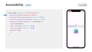 Slider(value: $opacity) { Text("Slider") }


.accessibilityLabel("Opacity slider")


.accessibilityAction(.escape) { opacity = 0.0 }


.accessibilityAction(.magicTap) { opacity = 1.0 }


.accessibilityAdjustableAction { direction in


switch direction {


case .increment: opacity += 0.05


case .decrement: opacity -= 0.05


default: break


}


}
 