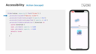 Slider(value: $opacity) { Text("Slider") }


.accessibilityLabel("Opacity slider")


.accessibilityAction(.escape) { opacity = 0.0 }


.accessibilityAction(.magicTap) { opacity = 1.0 }


.accessibilityAdjustableAction { direction in


switch direction {


case .increment: opacity += 0.05


case .decrement: opacity -= 0.05


default: break


}


}
 