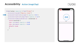 Slider(value: $opacity) { Text("Slider") }


.accessibilityLabel("Opacity slider")


.accessibilityAction(.escape) { opacity = 0.0 }


.accessibilityAction(.magicTap) { opacity = 1.0 }


.accessibilityAdjustableAction { direction in


switch direction {


case .increment: opacity += 0.05


case .decrement: opacity -= 0.05


default: break


}


}
 