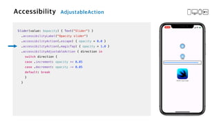 Slider(value: $opacity) { Text("Slider") }


.accessibilityLabel("Opacity slider")


.accessibilityAction(.escape) { opacity = 0.0 }


.accessibilityAction(.magicTap) { opacity = 1.0 }


.accessibilityAdjustableAction { direction in


switch direction {


case .increment: opacity += 0.05


case .decrement: opacity -= 0.05


default: break


}


}
 