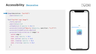 Image(decorative: "SwiftUI")


.opacity(opacity)


Text("SwiftUI Logo Image")

.font(.caption)


.opacity(opacity)


.onTapGesture { opacity += 0.1 }

.accessibilityValue("Opacity (opacity, specifier: "%.2f")")


.accessibilityAddTraits(.isButton)


.accessibilityScrollAction { (edge) in


switch edge {


case .top: opacity -= 0.5


case .bottom: opacity += 0.5


case .leading: opacity -= 0.2


case .trailing: opacity += 0.2


}


}
 