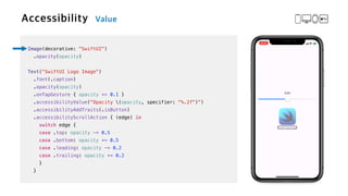 Image(decorative: "SwiftUI")


.opacity(opacity)


Text("SwiftUI Logo Image")

.font(.caption)


.opacity(opacity)


.onTapGesture { opacity += 0.1 }

.accessibilityValue("Opacity (opacity, specifier: "%.2f")")


.accessibilityAddTraits(.isButton)


.accessibilityScrollAction { (edge) in


switch edge {


case .top: opacity -= 0.5


case .bottom: opacity += 0.5


case .leading: opacity -= 0.2


case .trailing: opacity += 0.2


}


}
 