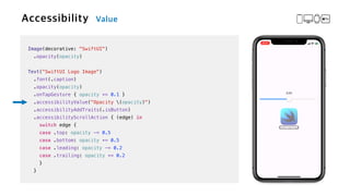 Image(decorative: "SwiftUI")


.opacity(opacity)


Text("SwiftUI Logo Image")

.font(.caption)


.opacity(opacity)


.onTapGesture { opacity += 0.1 }

.accessibilityValue("Opacity (opacity)")


.accessibilityAddTraits(.isButton)


.accessibilityScrollAction { (edge) in


switch edge {


case .top: opacity -= 0.5


case .bottom: opacity += 0.5


case .leading: opacity -= 0.2


case .trailing: opacity += 0.2


}


}
 