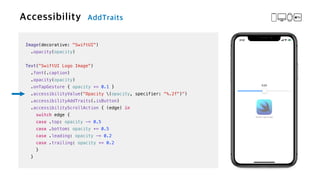 Image(decorative: "SwiftUI")


.opacity(opacity)


Text("SwiftUI Logo Image")

.font(.caption)


.opacity(opacity)


.onTapGesture { opacity += 0.1 }

.accessibilityValue("Opacity (opacity, specifier: "%.2f")")


.accessibilityAddTraits(.isButton)


.accessibilityScrollAction { (edge) in


switch edge {


case .top: opacity -= 0.5


case .bottom: opacity += 0.5


case .leading: opacity -= 0.2


case .trailing: opacity += 0.2


}


}
 