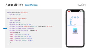 Image(decorative: "SwiftUI")


.opacity(opacity)


Text("SwiftUI Logo Image")

.font(.caption)


.opacity(opacity)


.onTapGesture { opacity += 0.1 }

.accessibilityValue("Opacity (opacity, specifier: "%.2f")")


.accessibilityAddTraits(.isButton)


.accessibilityScrollAction { (edge) in


switch edge {


case .top: opacity -= 0.5


case .bottom: opacity += 0.5


case .leading: opacity -= 0.2


case .trailing: opacity += 0.2


}


}
 