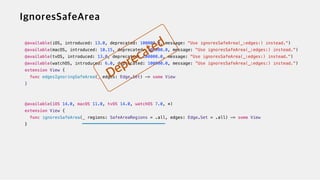 @available(iOS, introduced: 13.0, deprecated: 100000.0, message: "Use ignoresSafeArea(_:edges:) instead.")


@available(macOS, introduced: 10.15, deprecated: 100000.0, message: "Use ignoresSafeArea(_:edges:) instead.")


@available(tvOS, introduced: 13.0, deprecated: 100000.0, message: "Use ignoresSafeArea(_:edges:) instead.")


@available(watchOS, introduced: 6.0, deprecated: 100000.0, message: "Use ignoresSafeArea(_:edges:) instead.")


extension View {


func edgesIgnoringSafeArea(_ edges: Edge.Set) -> some View


}


@available(iOS 14.0, macOS 11.0, tvOS 14.0, watchOS 7.0, *)


extension View {


func ignoresSafeArea(_ regions: SafeAreaRegions = .all, edges: Edge.Set = .all) -> some View


}
 
