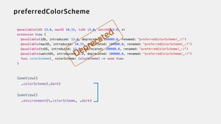 @available(iOS 13.0, macOS 10.15, tvOS 13.0, watchOS 6.0, *)


extension View {


@available(iOS, introduced: 13.0, deprecated: 100000.0, renamed: "preferredColorScheme(_:)")


@available(macOS, introduced: 10.15, deprecated: 100000.0, renamed: "preferredColorScheme(_:)")


@available(tvOS, introduced: 13.0, deprecated: 100000.0, renamed: "preferredColorScheme(_:)")


@available(watchOS, introduced: 6.0, deprecated: 100000.0, renamed: "preferredColorScheme(_:)")


func colorScheme(_ colorScheme: ColorScheme) -> some View


}


SomeView()


.colorScheme(.dark)


SomeView()


.environment(.colorScheme, .dark)
 