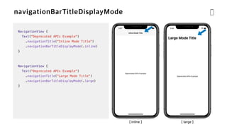 NavigationView {


Text("Deprecated APIs Example")


.navigationTitle("Inline Mode Title")


.navigationBarTitleDisplayMode(.inline)


}


NavigationView {


Text("Deprecated APIs Example")


.navigationTitle("Large Mode Title")


.navigationBarTitleDisplayMode(.large)


}
[ inline ] [ large ]
 