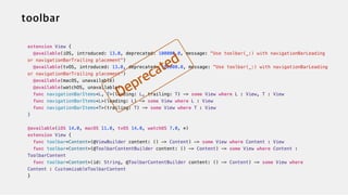 extension View {


@available(iOS, introduced: 13.0, deprecated: 100000.0, message: "Use toolbar(_:) with navigationBarLeading
or navigationBarTrailing placement")


@available(tvOS, introduced: 13.0, deprecated: 100000.0, message: "Use toolbar(_:) with navigationBarLeading
or navigationBarTrailing placement")


@available(macOS, unavailable)

@available(watchOS, unavailable)


func navigationBarItems<L, T>(leading: L, trailing: T) -> some View where L : View, T : View


func navigationBarItems<L>(leading: L) -> some View where L : View


func navigationBarItems<T>(trailing: T) -> some View where T : View


}


@available(iOS 14.0, macOS 11.0, tvOS 14.0, watchOS 7.0, *)


extension View {


func toolbar<Content>(@ViewBuilder content: () -> Content) -> some View where Content : View


func toolbar<Content>(@ToolbarContentBuilder content: () -> Content) -> some View where Content :
ToolbarContent


func toolbar<Content>(id: String, @ToolbarContentBuilder content: () -> Content) -> some View where
Content : CustomizableToolbarContent


}
 