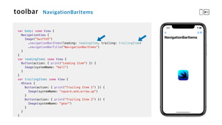 var body: some View {

NavigationView {


Image("SwiftUI")


.navigationBarItems(leading: leadingItem, trailing: trailingItem)


.navigationBarTitle("NavigationBarItems")


}


}


var leadingItem: some View {


Button(action: { print("Leading Item") }) {


Image(systemName: "bell")


}


}


var trailingItem: some View {


HStack {


Button(action: { print("Trailing Item 1") }) {

Image(systemName: "square.and.arrow.up")


}


Button(action: { print("Trailing Item 2") }) {


Image(systemName: "gear")


}


}


}
 