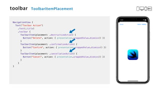 NavigationView {


Text("Toolbar Action")

.font(.title)


.toolbar {


ToolbarItem(placement: .destructiveAction) {


Button("Delete", action: { presentation.wrappedValue.dismiss() })


}


ToolbarItem(placement: .confirmationAction) {


Button("Confirm", action: { presentation.wrappedValue.dismiss() })


}


ToolbarItem(placement: .cancellationAction) {


Button("Cancel", action: { presentation.wrappedValue.dismiss() })


}


}


}
 