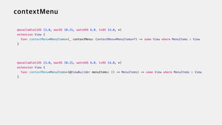 @available(iOS 13.0, macOS 10.15, watchOS 6.0, tvOS 14.0, *)


extension View {


func contextMenu<MenuItems>(_ contextMenu: ContextMenu<MenuItems>?) -> some View where MenuItems : View


}


@available(iOS 13.0, macOS 10.15, watchOS 6.0, tvOS 14.0, *)


extension View {


func contextMenu<MenuItems>(@ViewBuilder menuItems: () -> MenuItems) -> some View where MenuItems : View


}
 