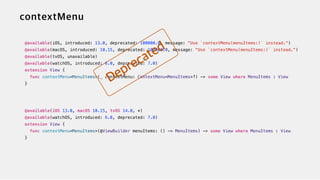@available(iOS, introduced: 13.0, deprecated: 100000.0, message: "Use `contextMenu(menuItems:)` instead.")


@available(macOS, introduced: 10.15, deprecated: 100000.0, message: "Use `contextMenu(menuItems:)` instead.")


@available(tvOS, unavailable)


@available(watchOS, introduced: 6.0, deprecated: 7.0)


extension View {


func contextMenu<MenuItems>(_ contextMenu: ContextMenu<MenuItems>?) -> some View where MenuItems : View


}


@available(iOS 13.0, macOS 10.15, tvOS 14.0, *)

@available(watchOS, introduced: 6.0, deprecated: 7.0)


extension View {


func contextMenu<MenuItems>(@ViewBuilder menuItems: () -> MenuItems) -> some View where MenuItems : View


}
 