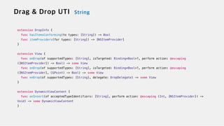 extension DropInfo {

func hasItemsConforming(to types: [String]) -> Bool


func itemProviders(for types: [String]) -> [NSItemProvider]


}


extension View {


func onDrop(of supportedTypes: [String], isTargeted: Binding<Bool>?, perform action: @escaping
([NSItemProvider]) -> Bool) -> some View

func onDrop(of supportedTypes: [String], isTargeted: Binding<Bool>?, perform action: @escaping
([NSItemProvider], CGPoint) -> Bool) -> some View


func onDrop(of supportedTypes: [String], delegate: DropDelegate) -> some View


}


extension DynamicViewContent {


func onInsert(of acceptedTypeIdentifiers: [String], perform action: @escaping (Int, [NSItemProvider]) ->
Void) -> some DynamicViewContent


}
 