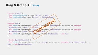 extension DropInfo {

func hasItemsConforming(to types: [String]) -> Bool


func itemProviders(for types: [String]) -> [NSItemProvider]


}


extension View {


func onDrop(of supportedTypes: [String], isTargeted: Binding<Bool>?, perform action: @escaping
([NSItemProvider]) -> Bool) -> some View

func onDrop(of supportedTypes: [String], isTargeted: Binding<Bool>?, perform action: @escaping
([NSItemProvider], CGPoint) -> Bool) -> some View


func onDrop(of supportedTypes: [String], delegate: DropDelegate) -> some View


}


extension DynamicViewContent {


func onInsert(of acceptedTypeIdentifiers: [String], perform action: @escaping (Int, [NSItemProvider]) ->
Void) -> some DynamicViewContent


}
 