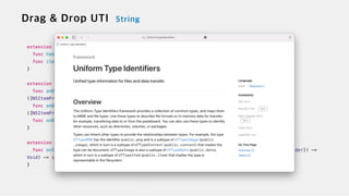 extension DropInfo {

func hasItemsConforming(to types: [String]) -> Bool


func itemProviders(for types: [String]) -> [NSItemProvider]


}


extension View {


func onDrop(of supportedTypes: [String], isTargeted: Binding<Bool>?, perform action: @escaping
([NSItemProvider]) -> Bool) -> some View

func onDrop(of supportedTypes: [String], isTargeted: Binding<Bool>?, perform action: @escaping
([NSItemProvider], CGPoint) -> Bool) -> some View


func onDrop(of supportedTypes: [String], delegate: DropDelegate) -> some View


}


extension DynamicViewContent {


func onInsert(of acceptedTypeIdentifiers: [String], perform action: @escaping (Int, [NSItemProvider]) ->
Void) -> some DynamicViewContent


}
 