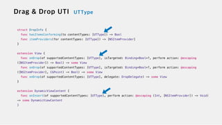 struct DropInfo {

func hasItemsConforming(to contentTypes: [UTType]) -> Bool


func itemProviders(for contentTypes: [UTType]) -> [NSItemProvider]


}


extension View {


func onDrop(of supportedContentTypes: [UTType], isTargeted: Binding<Bool>?, perform action: @escaping
([NSItemProvider]) -> Bool) -> some View

func onDrop(of supportedContentTypes: [UTType], isTargeted: Binding<Bool>?, perform action: @escaping
([NSItemProvider], CGPoint) -> Bool) -> some View


func onDrop(of supportedContentTypes: [UTType], delegate: DropDelegate) -> some View


}


extension DynamicViewContent {


func onInsert(of supportedContentTypes: [UTType], perform action: @escaping (Int, [NSItemProvider]) -> Void)
-> some DynamicViewContent


}
 