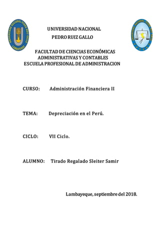 UNIVERSIDAD NACIONAL
PEDRORUIZ GALLO
FACULTADDE CIENCIAS ECONÓMICAS
ADMINISTRATIVAS Y CONTABLES
ESCUELA PROFESIONAL DE ADMINISTRACION
CURSO: Administración Financiera II
TEMA: Depreciación en el Perú.
CICLO: VII Ciclo.
ALUMNO: Tirado Regalado Sleiter Samir
Lambayeque, septiembredel 2018.
 