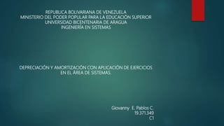 REPUBLICA BOLIVARIANA DE VENEZUELA
MINISTERIO DEL PODER POPULAR PARA LA EDUCACIÓN SUPERIOR
UNIVERSIDAD BICENTENARIA DE ARAGUA
INGENIERÍA EN SISTEMAS
DEPRECIACIÓN Y AMORTIZACIÓN CON APLICACIÓN DE EJERCICIOS
EN EL ÁREA DE SISTEMAS.
Giovanny E. Pablos C.
19.371.349
C1
 