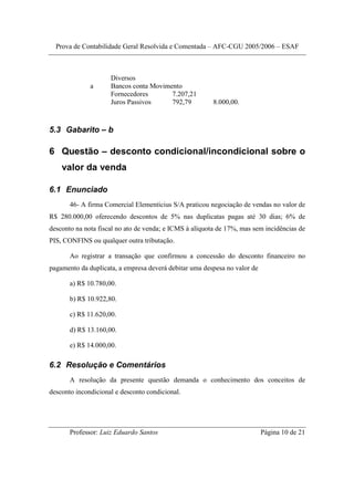 Prova de Contabilidade Geral Resolvida e Comentada – AFC-CGU 2005/2006 – ESAF



                     Diversos
              a      Bancos conta Movimento
                     Fornecedores       7.207,21
                     Juros Passivos     792,79           8.000,00.



5.3 Gabarito – b

6 Questão – desconto condicional/incondicional sobre o
    valor da venda

6.1 Enunciado
       46- A firma Comercial Elementicius S/A praticou negociação de vendas no valor de
R$ 280.000,00 oferecendo descontos de 5% nas duplicatas pagas até 30 dias; 6% de
desconto na nota fiscal no ato de venda; e ICMS à alíquota de 17%, mas sem incidências de
PIS, CONFINS ou qualquer outra tributação.

       Ao registrar a transação que confirmou a concessão do desconto financeiro no
pagamento da duplicata, a empresa deverá debitar uma despesa no valor de

       a) R$ 10.780,00.

       b) R$ 10.922,80.

       c) R$ 11.620,00.

       d) R$ 13.160,00.

       e) R$ 14.000,00.

6.2 Resolução e Comentários
       A resolução da presente questão demanda o conhecimento dos conceitos de
desconto incondicional e desconto condicional.




       Professor: Luiz Eduardo Santos                                      Página 10 de 21
 