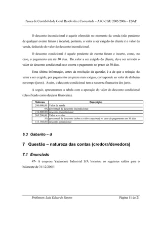 Prova de Contabilidade Geral Resolvida e Comentada – AFC-CGU 2005/2006 – ESAF



       O desconto incondicional é aquele oferecido no momento da venda (não pendente
de qualquer evento futuro e incerto), portanto, o valor a ser exigido do cliente é o valor da
venda, deduzido do valor do desconto incondicional.

       O desconto condicional é aquele pendente de evento futuro e incerto, como, no
caso, o pagamento em até 30 dias. Do valor a ser exigido do cliente, deve ser retirado o
valor do desconto condicional caso ocorra o pagamento no prazo de 30 dias.

       Uma última informação, antes da resolução da questão, é a de que a redução do
valor a ser exigido, por pagamento em prazo mais exíguo, corresponde ao valor do dinheiro
no tempo (juros). Assim, o desconto condicional tem a natureza financeira dos juros.

       A seguir, apresentamos a tabela com a apuração do valor do desconto condicional
(classificado como despesa financeira).

         Valores                                             Descrição
         280.000,00    Valor da venda
                 6%    percentual de desconto incondicional
         (16.800,00)   desconto incondicional
         263.200,00    Valor a receber
                 5%    percentual de desconto (sobre o valor a receber) no caso de pagamento em 30 dias
         (13.160,00)   desconto condicional



6.3 Gabarito – d

7 Questão – natureza das contas (credora/devedora)

7.1 Enunciado
       47- A empresa Yazimonte Industrial S/A levantou os seguintes saldos para o
balancete de 31/12/2005:




       Professor: Luiz Eduardo Santos                                                  Página 11 de 21
 