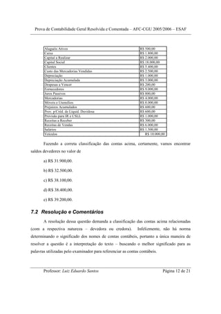 Prova de Contabilidade Geral Resolvida e Comentada – AFC-CGU 2005/2006 – ESAF



       Aluguéis Ativos                                         R$ 500,00
       Caixa                                                   R$ 1.800,00
       Capital a Realizar                                      R$ 2.000,00
       Capital Social                                          R$ 18.000,00
       Clientes                                                R$ 5.400,00
       Custo das Mercadorias Vendidas                          R$ 2.500,00
       Depreciação                                             R$ 1.000,00
       Depreciação Acumulada                                   R$ 3.000,00
       Despesas a Vencer                                       R$ 200,00
       Fornecedores                                            R$ 9.000,00
       Juros Passivos                                          R$ 800,00
       Mercadorias                                             R$ 4.000,00
       Móveis e Utensílios                                     R$ 8.000,00
       Prejuízos Acumulados                                    R$ 600,00
       Prov. p/Créd. de Liquid. Duvidosa                       R$ 600,00
       Provisão para IR e CSLL                                 R$ 1.000,00
       Receitas a Receber                                      R$ 300,00
       Receitas de Vendas                                      R$ 6.000,00
       Salários                                                R$ 1.500,00
       Veículos                                                   R$ 10.000,00

       Fazendo a correta classificação das contas acima, certamente, vamos encontrar
saldos devedores no valor de

       a) R$ 31.900,00.

       b) R$ 32.500,00.

       c) R$ 38.100,00.

       d) R$ 38.400,00.

       e) R$ 39.200,00.

7.2 Resolução e Comentários
       A resolução dessa questão demanda a classificação das contas acima relacionadas
(com a respectiva natureza – devedora ou credora).           Infelizmente, não há norma
determinando o significado dos nomes de contas contábeis, portanto a única maneira de
resolver a questão é a interpretação do texto – buscando o melhor significado para as
palavras utilizadas pelo examinador para referenciar as contas contábeis.



       Professor: Luiz Eduardo Santos                                       Página 12 de 21
 
