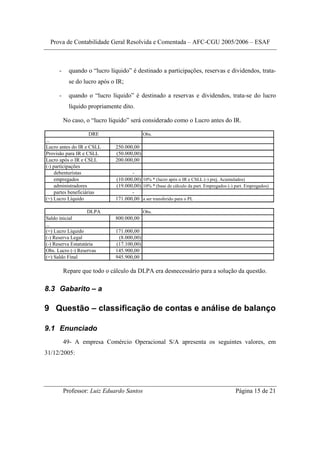 Prova de Contabilidade Geral Resolvida e Comentada – AFC-CGU 2005/2006 – ESAF



      -     quando o “lucro líquido” é destinado a participações, reservas e dividendos, trata-
            se do lucro após o IR;

      -     quando o “lucro líquido” é destinado a reservas e dividendos, trata-se do lucro
            líquido propriamente dito.

          No caso, o “lucro líquido” será considerado como o Lucro antes do IR.

                      DRE                   Obs.
...
Lucro antes do IR e CSLL      250.000,00
Provisão para IR e CSLL       (50.000,00)
Lucro após o IR e CSLL        200.000,00
(-) participações
     debenturistas                   -
     empregados               (10.000,00) 10% * (lucro após o IR e CSLL (-) prej. Acumulados)
     administradores          (19.000,00) 10% * (base de cálculo da part. Empregados (-) part. Empregados)
     partes beneficiárias            -
(=) Lucro Líquido             171.000,00 a ser transferido para o PL

                    DLPA                    Obs.
Saldo inicial                 800.000,00
...
(=) Lucro Líquido             171.000,00
(-) Reserva Legal              (8.000,00)
(-) Reserva Estatutária       (17.100,00)
Obs. Lucro (-) Reservas       145.900,00
(=) Saldo Final               945.900,00

          Repare que todo o cálculo da DLPA era desnecessário para a solução da questão.

8.3 Gabarito – a

9 Questão – classificação de contas e análise de balanço

9.1 Enunciado
          49- A empresa Comércio Operacional S/A apresenta os seguintes valores, em
31/12/2005:




          Professor: Luiz Eduardo Santos                                                 Página 15 de 21
 