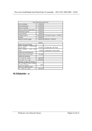 Prova de Contabilidade Geral Resolvida e Comentada – AFC-CGU 2005/2006 – ESAF




                               Itens Patrimoniais relevantes
     Ativo circulante                    5.180,00
     Ativo permanente                    4.620,00
     Passivo circulante                  5.160,00
     Passivo exigível a longo prazo      2.400,00
     Patrimônio Líquido                  2.240,00
     Lucro Líquido                         880,00
     Compras a prazo                   10.000,00 2/3 do total de compras = 15.000*2/3
     estoques                            1.400,00
     média de contas a pagar             4.000,00 (2840,00+5.160,00)/2

                                          índices
     índice de lucratividade
     (Lucro Líquido) / (Patrimônio
     Líquido Médio)                      39,29% considerado o PL final
     (Lucro Líquido) / (Ativo Total
     Médio)                                8,98% considerado o Ativo final
     índice de endividamento
     (Exigível Total / Ativo Total)      77,14%
     índice de solvência
     (ac + arlp) / (pc + pelp)            68,52%
     (ativo total) / (pc + pelp)         129,63%
     Rotação no pgto de dívidas
     360 / [(Compras a Prazo) / (Média
     de Contas a Pagar)]                    144
     índice de liquidez geral
     (ac + arlp) / (pc + pelp)           68,52%


10.3 Gabarito – e




     Professor: Luiz Eduardo Santos                                                     Página 21 de 21
 
