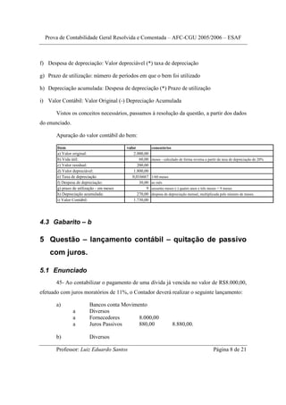 Prova de Contabilidade Geral Resolvida e Comentada – AFC-CGU 2005/2006 – ESAF



f) Despesa de depreciação: Valor depreciável (*) taxa de depreciação

g) Prazo de utilização: número de períodos em que o bem foi utilizado

h) Depreciação acumulada: Despesa de depreciação (*) Prazo de utilização

i) Valor Contábil: Valor Original (-) Depreciação Acumulada

       Vistos os conceitos necessários, passamos à resolução da questão, a partir dos dados
do enunciado.

       Apuração do valor contábil do bem:

       Item                                valor          comentários
       a) Valor original:                      2.000,00
       b) Vida útil:                              60,00   meses - calculado de forma reversa a partir da taxa de depreciação de 20%
       c) Valor residual:                        200,00
       d) Valor depreciável:                   1.800,00
       e) Taxa de depreciação                 0,016667    1/60 meses
       f) Despesa de depreciação:                 30,00   ao mês
       g) prazo de utilização - em meses              9   sessenta meses (-) quatro anos e três meses = 9 meses
       h) Depreciação acumulada:                 270,00   despesa de depreciação mensal, multiplicada pelo número de meses.
       i) Valor Contábil:                      1.730,00




4.3 Gabarito – b

5 Questão – lançamento contábil – quitação de passivo
    com juros.

5.1 Enunciado
       45- Ao contabilizar o pagamento de uma dívida já vencida no valor de R$8.000,00,
efetuado com juros moratórios de 11%, o Contador deverá realizar o seguinte lançamento:

       a)                Bancos conta Movimento
                a        Diversos
                a        Fornecedores       8.000,00
                a        Juros Passivos     880,00                      8.880,00.

       b)                Diversos

       Professor: Luiz Eduardo Santos                                                             Página 8 de 21
 