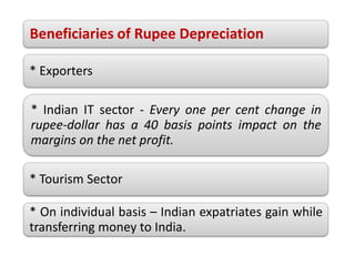 Beneficiaries of Rupee Depreciation
* Exporters
* Indian IT sector - Every one per cent change in
rupee-dollar has a 40 basis points impact on the
margins on the net profit.
* Tourism Sector
* On individual basis – Indian expatriates gain while
transferring money to India.
 