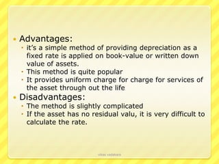    Advantages:
     it’s a simple method of providing depreciation as a
      fixed rate is applied on book-value or written down
      value of assets.
     This method is quite popular
     It provides uniform charge for charge for services of
      the asset through out the life
   Disadvantages:
     The method is slightly complicated
     If the asset has no residual valu, it is very difficult to
      calculate the rate.



                             vikas vadakara
 