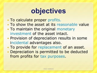objectives
 To calculate proper profits.
 To show the asset at its reasonable value
 To maintain the original monetary
  investment of the asset intact.
 Provision of depreciation results in some
  incidental advantages also.
 To provide for replacement of an asset.
 Depreciation is permitted to be deducted
  from profits for tax purposes.


                   vikas vadakara
 