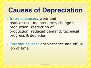 Causes of Depreciation
   Internal causes: wear and
    tear, disuse, maintenance, change in
    production, restriction of
    production, reduced demand, technical
    progress & depletion.

   External causes: obsolescence and efflux
    ion of time



                     vikas vadakara
 