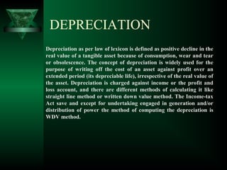 DEPRECIATION
Depreciation as per law of lexicon is defined as positive decline in the
real value of a tangible asset because of consumption, wear and tear
or obsolescence. The concept of depreciation is widely used for the
purpose of writing off the cost of an asset against profit over an
extended period (its depreciable life), irrespective of the real value of
the asset. Depreciation is charged against income or the profit and
loss account, and there are different methods of calculating it like
straight line method or written down value method. The Income-tax
Act save and except for undertaking engaged in generation and/or
distribution of power the method of computing the depreciation is
WDV method.
 