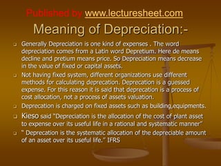 Published by www.lecturesheet.com
        Meaning of Depreciation:-
   Generally Depreciation is one kind of expenses . The word
    depreciation comes from a Latin word Depretium. Here de means
    decline and pretium means price. So Depreciation means decrease
    in the value of fixed or capital assets.
   Not having fixed system, different organizations use different
    methods for calculating deprecation. Deprecation is a guessed
    expense. For this reason it is said that deprecation is a process of
    cost allocation, not a process of assets valuation.
   Deprecation is charged on fixed assets such as building,equipments.
   Kieso said “Depreciation is the allocation of the cost of plant asset
    to expense over its useful life in a rational and systematic manner”
   “ Deprecation is the systematic allocation of the depreciable amount
    of an asset over its useful life.” IFRS
 