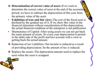 Determination of correct value of asset:-If we want to
  determine the correct value of asset at the end of the accounting
  period, we have to subtract the depreciation of this year from
  the primary value of the asset.
• Exhibition of true and fair view:-The cost of the fixed asset is
  declined by the gradual use of it. If we show this value in the
  financial statement without consideration of this depreciation,
  the actual financial condition of the enterprise is not publication
• Maintenance of Capital:-After using assets we can not get back
  the same amount of assets. So every year depreciation is posted
  to the debit side of the profit and loss account with a view to
  getting back the actual amount.
  Reduction of tax Liabilities:-Net income is reduced as a result
  of providing depreciation. So the amount of tax is reduced.
  Replace the assets:-The deprecation amount used to replace the
  asset when the asset is scrapped
 
