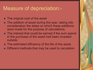 Measure of depreciation:-
 The original cost of the asset
 The addition of asset during the year, taking into
 consideration the dates on which these additions
 were made for the purpose of calculations.
 The interest that could be earned if the sum spend
 in the purchase of the asset had been invested
 outside.
 The estimated efficiency of the life of the asset.
 Different methods that may be used to caculation
 