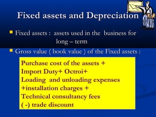 Fixed assets and DepreciationFixed assets and Depreciation
 Fixed assets : assets used in the business forFixed assets : assets used in the business for
long – termlong – term
 Gross value ( book value ) of the Fixed assets :Gross value ( book value ) of the Fixed assets :
Purchase cost of the assets +
Import Duty+ Octroi+
Loading and unloading expenses
+installation charges +
Technical consultancy fees
( -) trade discount
 