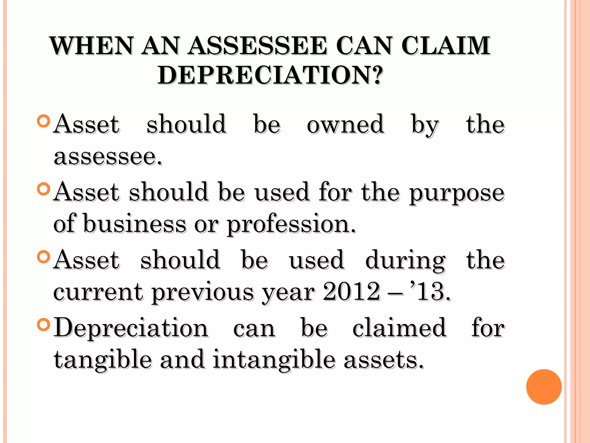WHEN AN ASSESSEE CAN CLAIMWHEN AN ASSESSEE CAN CLAIM
DEPRECIATION?DEPRECIATION?
Asset should be owned by theAsset should be owned by the
assessee.assessee.
Asset should be used for the purposeAsset should be used for the purpose
of business or profession.of business or profession.
Asset should be used during theAsset should be used during the
current previous year 2012 – ’13.current previous year 2012 – ’13.
Depreciation can be claimed forDepreciation can be claimed for
tangible and intangible assets.tangible and intangible assets.
 