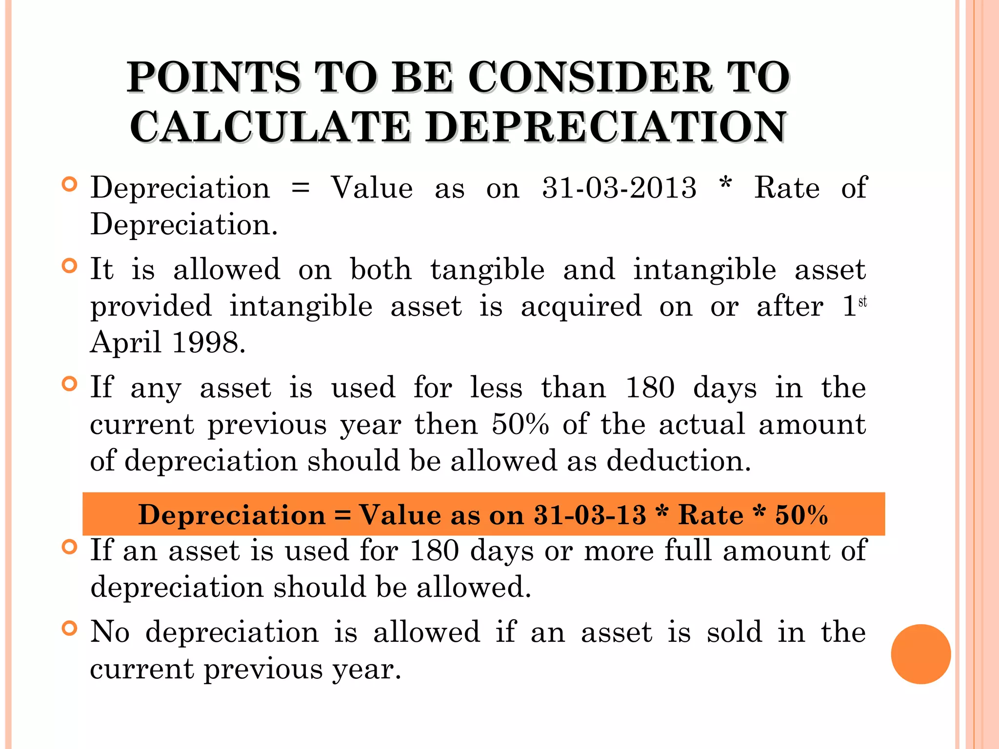 POINTS TO BE CONSIDER TOPOINTS TO BE CONSIDER TO
CALCULATE DEPRECIATIONCALCULATE DEPRECIATION
 Depreciation = Value as on 31-03-2013 * Rate of
Depreciation.
 It is allowed on both tangible and intangible asset
provided intangible asset is acquired on or after 1st
April 1998.
 If any asset is used for less than 180 days in the
current previous year then 50% of the actual amount
of depreciation should be allowed as deduction.
 If an asset is used for 180 days or more full amount of
depreciation should be allowed.
 No depreciation is allowed if an asset is sold in the
current previous year.
Depreciation = Value as on 31-03-13 * Rate * 50%
 