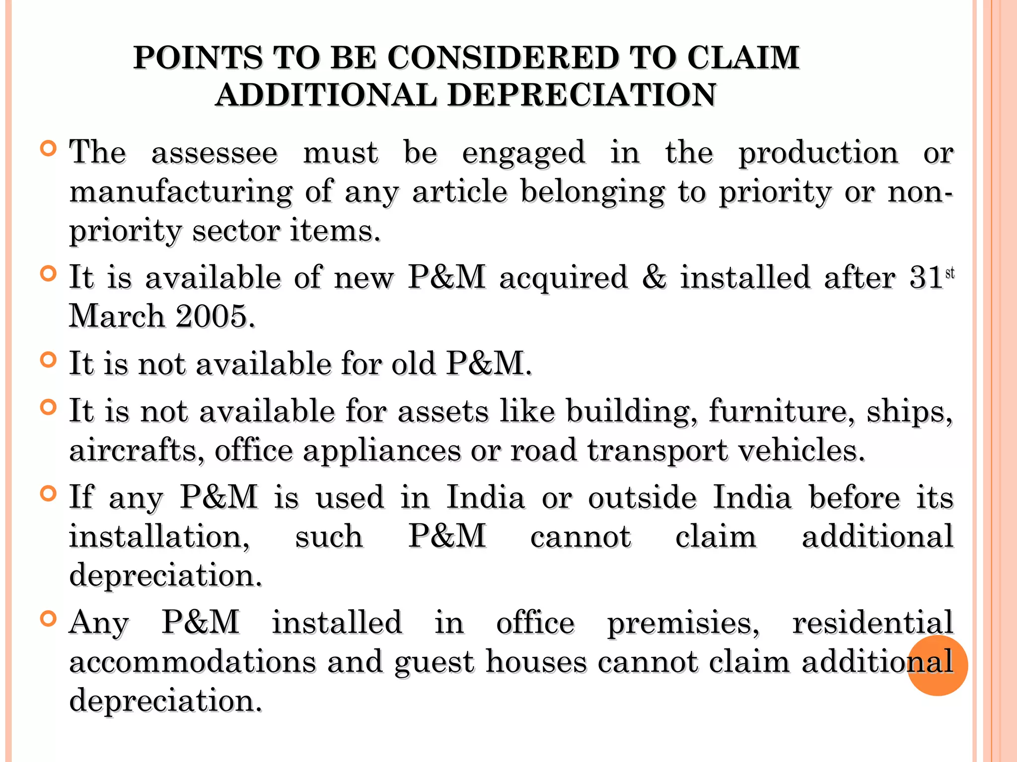 POINTS TO BE CONSIDERED TO CLAIMPOINTS TO BE CONSIDERED TO CLAIM
ADDITIONAL DEPRECIATIONADDITIONAL DEPRECIATION
 The assessee must be engaged in the production orThe assessee must be engaged in the production or
manufacturing of any article belonging to priority or non-manufacturing of any article belonging to priority or non-
priority sector items.priority sector items.
 It is available of new P&M acquired & installed after 31It is available of new P&M acquired & installed after 31stst
March 2005.March 2005.
 It is not available for old P&M.It is not available for old P&M.
 It is not available for assets like building, furniture, ships,It is not available for assets like building, furniture, ships,
aircrafts, office appliances or road transport vehicles.aircrafts, office appliances or road transport vehicles.
 If any P&M is used in India or outside India before itsIf any P&M is used in India or outside India before its
installation, such P&M cannot claim additionalinstallation, such P&M cannot claim additional
depreciation.depreciation.
 Any P&M installed in office premisies, residentialAny P&M installed in office premisies, residential
accommodations and guest houses cannot claim additionalaccommodations and guest houses cannot claim additional
depreciation.depreciation.
 
