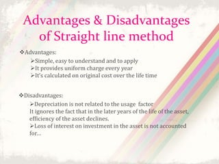 Advantages & Disadvantages 
of Straight line method 
Advantages: 
Simple, easy to understand and to apply 
It provides uniform charge every year 
It’s calculated on original cost over the life time 
Disadvantages: 
Depreciation is not related to the usage factor 
It ignores the fact that in the later years of the life of the asset, 
efficiency of the asset declines. 
Loss of interest on investment in the asset is not accounted 
for… 
 