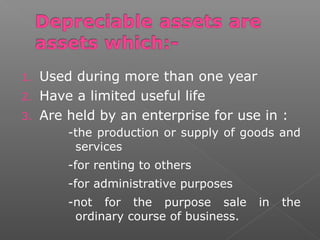 1. Used during more than one year 
2. Have a limited useful life 
3. Are held by an enterprise for use in : 
-the production or supply of goods and 
services 
-for renting to others 
-for administrative purposes 
-not for the purpose sale in the 
ordinary course of business. 
 
