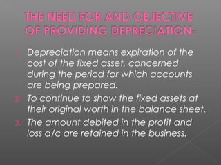 1. Depreciation means expiration of the 
cost of the fixed asset, concerned 
during the period for which accounts 
are being prepared. 
2. To continue to show the fixed assets at 
their original worth in the balance sheet. 
3. The amount debited in the profit and 
loss a/c are retained in the business. 
 